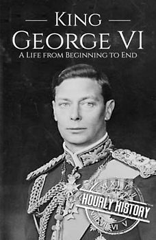 King George VI: A Life from Beginning to End (Biographies of British Royalty)