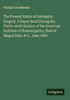 The Present Status of Antiseptic Surgery. A Paper Read During the Thirty-sixth Session of the American Institute of Homoeopathy, Held at Niagra Falls, N.Y., June 1883