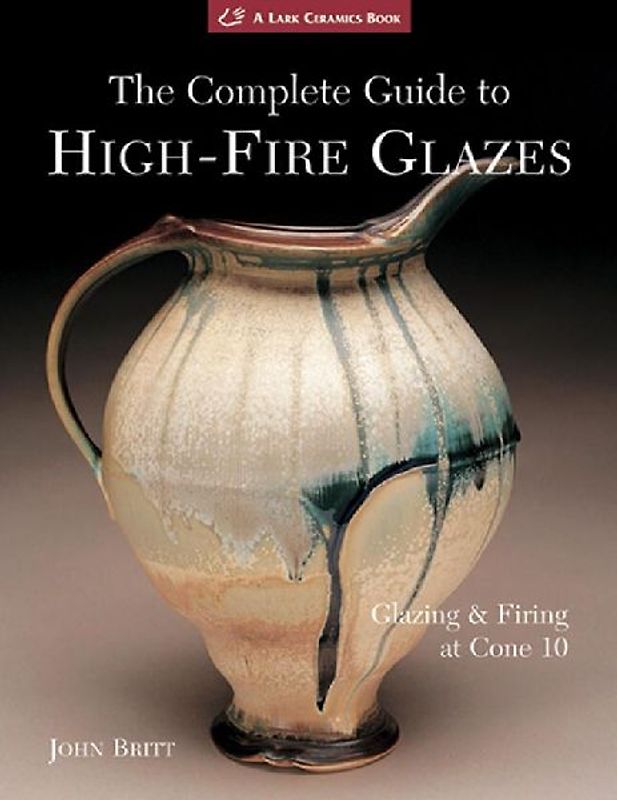 The Complete Guide to High-Fire Glazes: Glazing & Firing at Cone 10: Glazing and Firing at Cone 10 (Lark Ceramics Books) - Britt, John