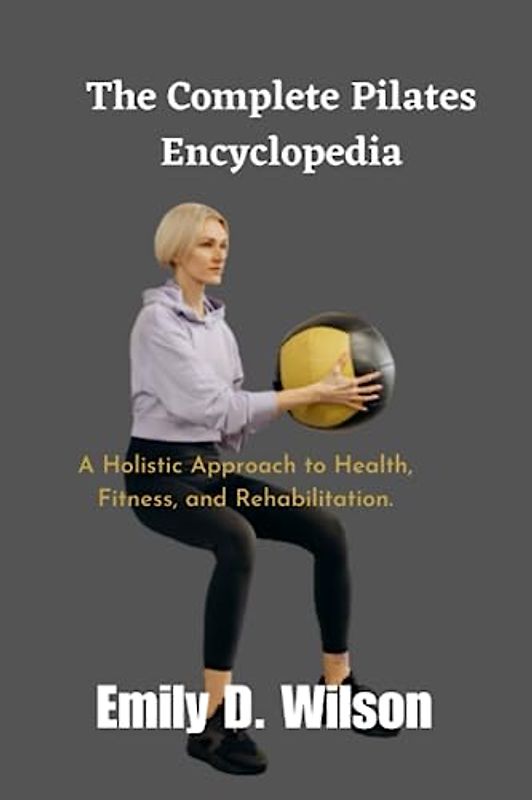 The Complete Pilates Encyclopedia: A Holistic Approach to Health, Fitness, and Rehabilitation