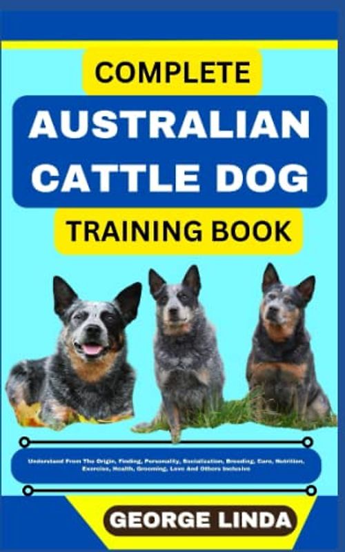 COMPLETE AUSTRALIAN CATTLE DOG TRAINING BOOK: Understand From The Origin, Finding, Personality, Socialization, Breeding, Care, Nutrition, Exercise, Health, Grooming, Love And Others Inclusive