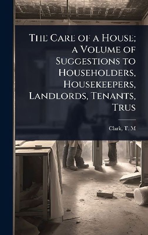 The Care of a House; a Volume of Suggestions to Householders, Housekeepers, Landlords, Tenants, Trus