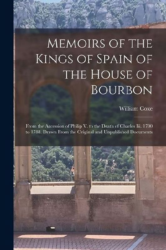 Memoirs of the Kings of Spain of the House of Bourbon: From the Accession of Philip V. to the Death of Charles Iii. 1700 to 1788. Drawn From the Origi