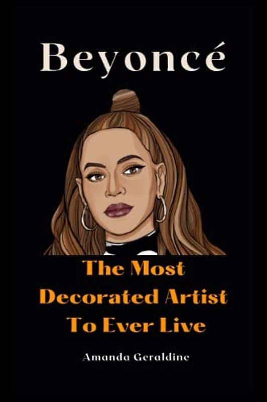 Beyoncé: The Most Decorated Artist To Ever Live: Inside The Life Of A Brilliant Entertainer