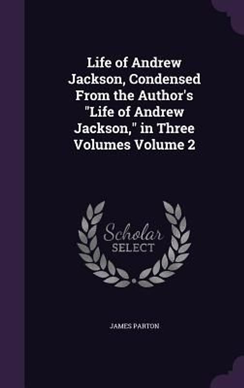 Life of Andrew Jackson, Condensed From the Author's Life of Andrew Jackson, in Three Volumes Volume 2