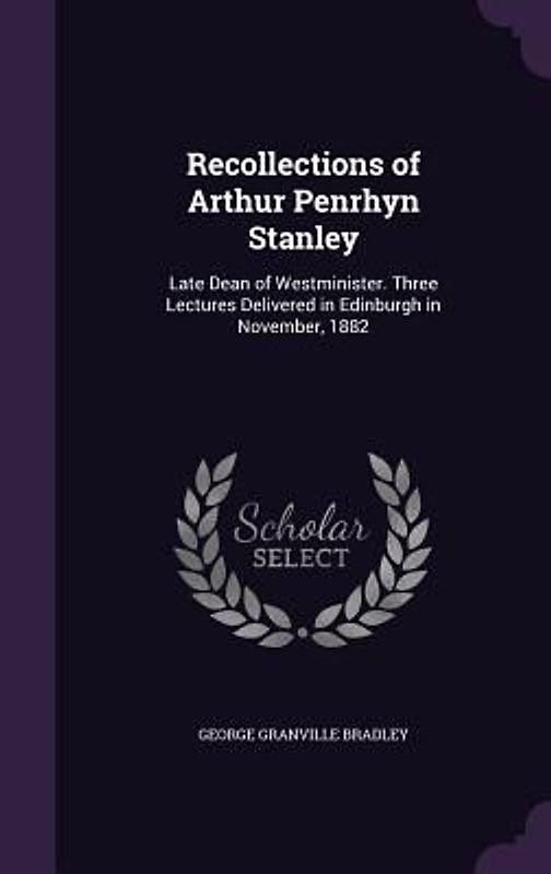 Recollections of Arthur Penrhyn Stanley: Late Dean of Westminister. Three Lectures Delivered in Edinburgh in November, 1882