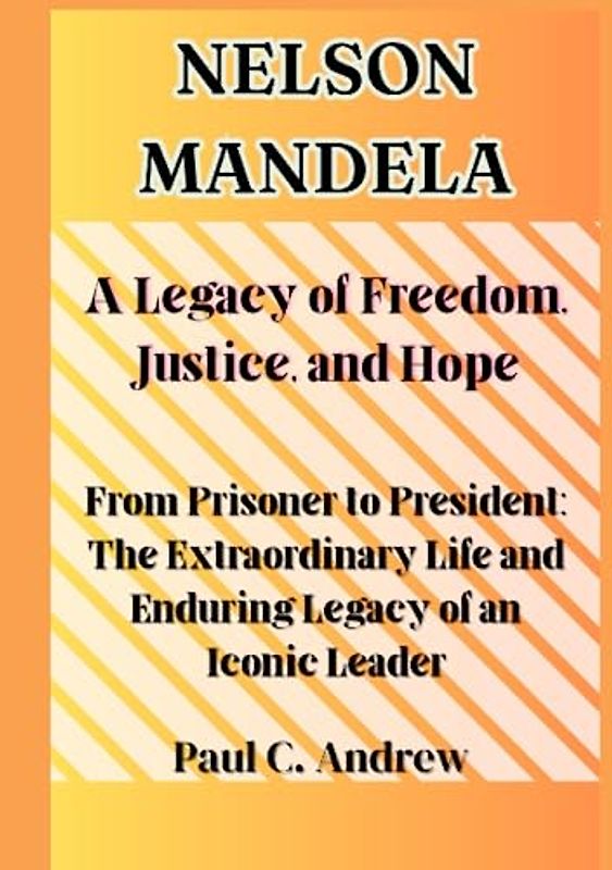 Nelson Mandela: A Legacy of Freedom, Justice, and Hope: From Prisoner to President: The Extraordinary Life and Enduring Legacy of an Iconic Leader