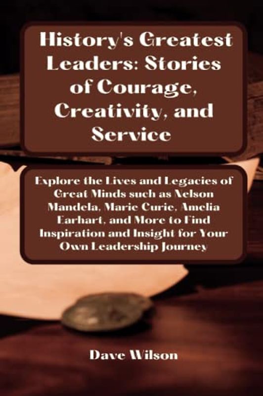 History's Greatest Leaders: Stories of Courage, Creativity, and Service: Explore the Lives and Legacies of Great Minds To Find Inspiration And Insight For Your Own Leadership Journe