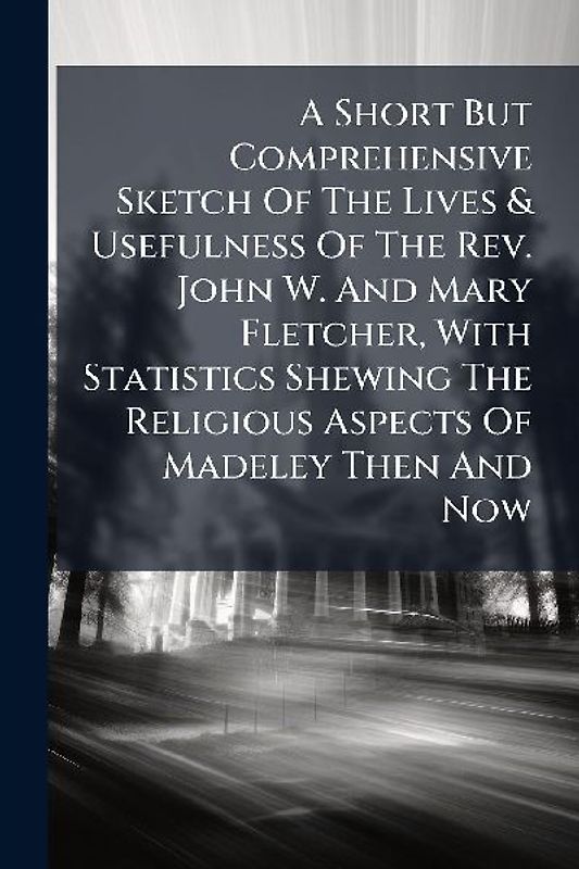 A Short But Comprehensive Sketch Of The Lives & Usefulness Of The Rev. John W. And Mary Fletcher, With Statistics Shewing The Religious Aspects Of Madeley Then And Now