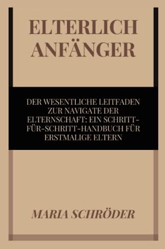 ELTERLICH ANFÄNGER: DER WESENTLICHE LEITFADEN ZUR NAVIGATE DER ELTERNSCHAFT: EIN SCHRITT FÜR SCHRITT-HANDBUCH FÜR ERSTMALIGE ELTERN