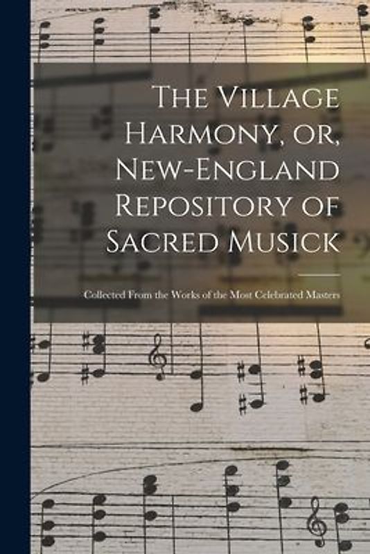 The Village Harmony, or, New-England Repository of Sacred Musick: Collected From the Works of the Most Celebrated Masters