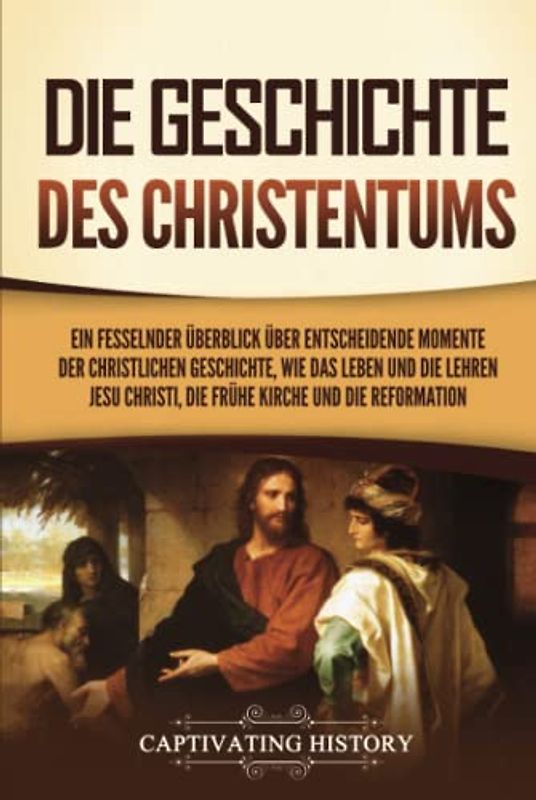Die Geschichte des Christentums: Ein fesselnder Überblick über entscheidende Momente der christlichen Geschichte, wie das Leben und die Lehren Jesu Christi, die frühe Kirche und die Reformation