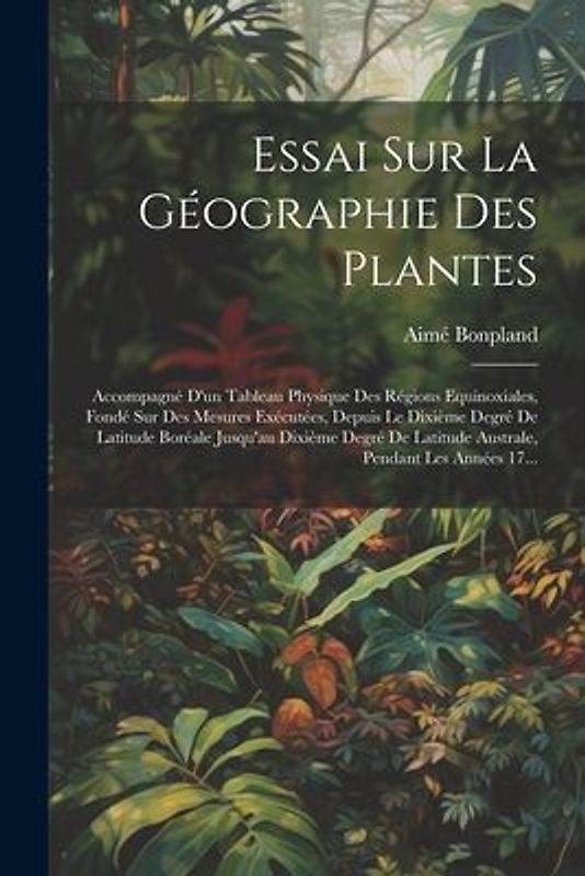 Essai Sur La Géographie Des Plantes; Accompagné D'un Tableau Physique Des Régions Equinoxiales, Fondé Sur Des Mesures Exécutées, Depuis Le Dixième Deg