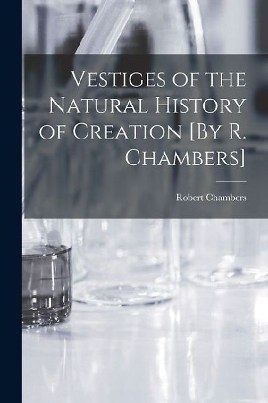 Vestiges of the Natural History of Creation [By R. Chambers]