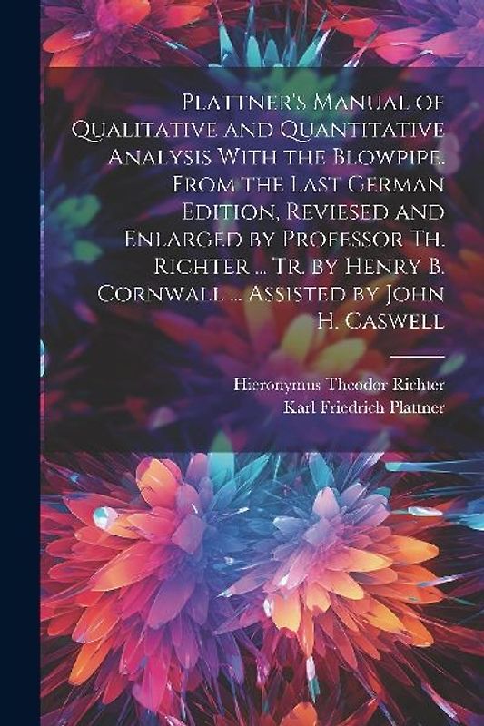 Plattner's Manual of Qualitative and Quantitative Analysis With the Blowpipe. From the Last German Edition, Reviesed and Enlarged by Professor Th. Richter ... Tr. by Henry B. Cornwall ... Assisted by John H. Caswell