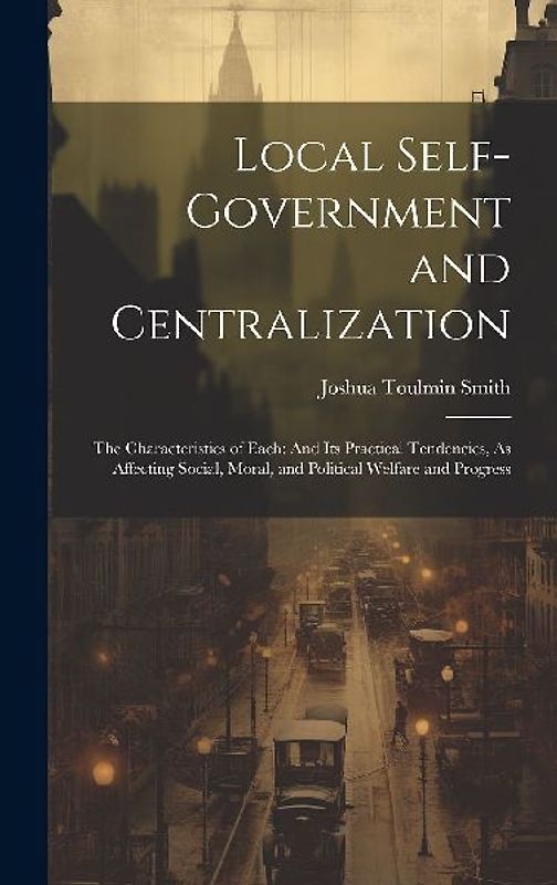 Local Self-Government and Centralization: The Characteristics of Each: And Its Practical Tendencies, As Affecting Social, Moral, and Political Welfare