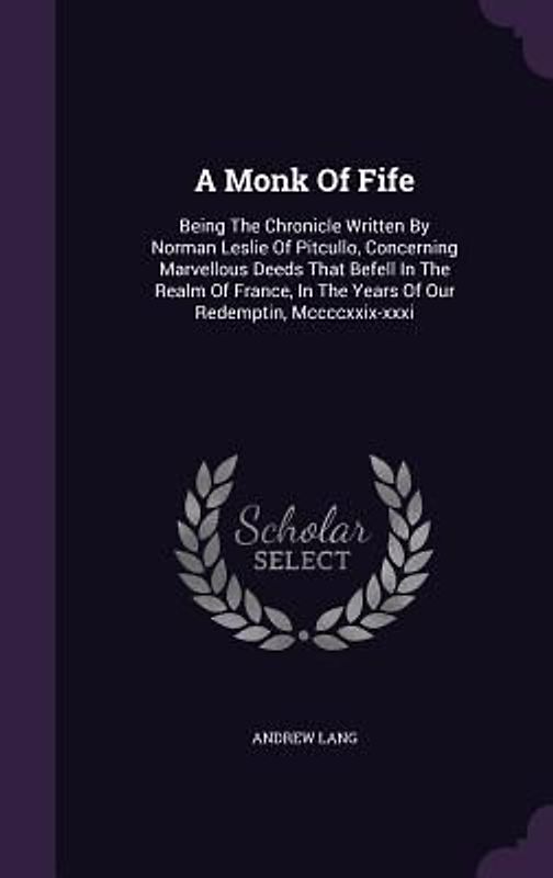 A Monk of Fife: Being the Chronicle Written by Norman Leslie of Pitcullo, Concerning Marvellous Deeds That Befell in the Realm of Fran