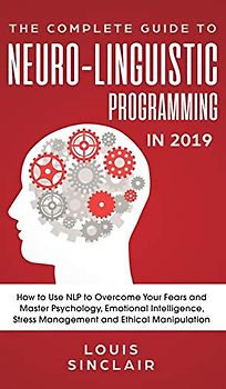 The Complete Guide to Neuro-Linguistic Programming in 2019: How to Use NLP to Overcome Your Fears and Master Psychology, Emotional Intelligence, Stress Management and Ethical Manipulation