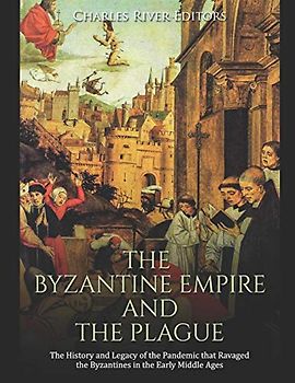 The Byzantine Empire and the Plague: The History and Legacy of the Pandemic that Ravaged the Byzantines in the Early Middle Ages