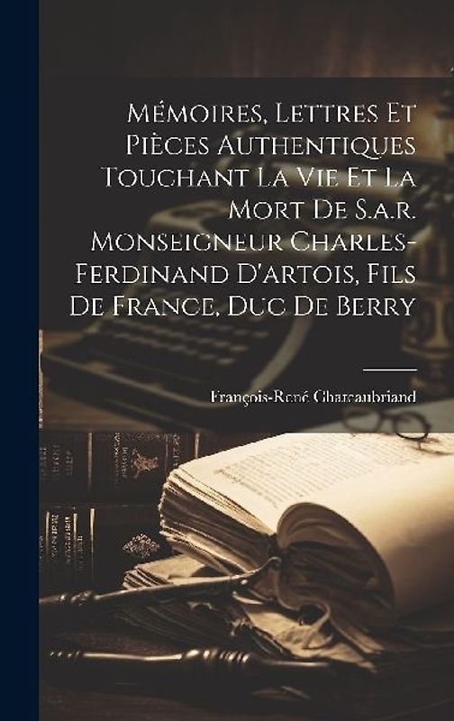Mémoires, Lettres Et Pièces Authentiques Touchant La Vie Et La Mort De S.a.r. Monseigneur Charles-ferdinand D'artois, Fils De France, Duc De Berry