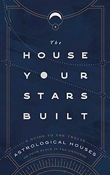 The House Your Stars Built: A Guide to the Twelve Astrological Houses and Your Place in the Universe