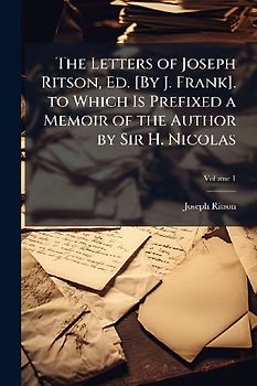 The Letters of Joseph Ritson, Ed. [By J. Frank]. to Which Is Prefixed a Memoir of the Author by Sir H. Nicolas
