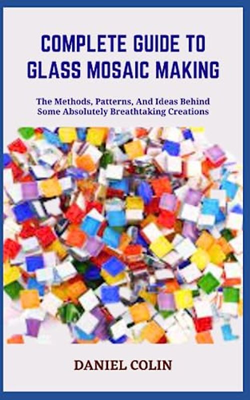 COMPLETE GUIDE TO GLASS MOSAIC MAKING: The Methods, Patterns, And Ideas Behind Some Absolutely Breathtaking Creations