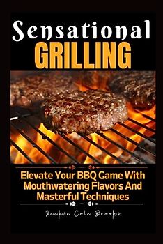 SENSATIONAL GRILLING: Elevate Your BBQ Game With Mouthwatering Flavors And Masterful Techniques
