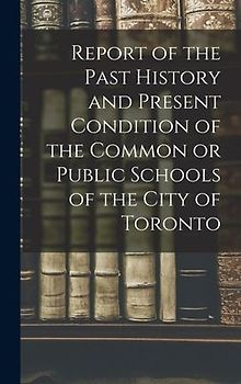 Report of the Past History and Present Condition of the Common or Public Schools of the City of Toronto [microform]
