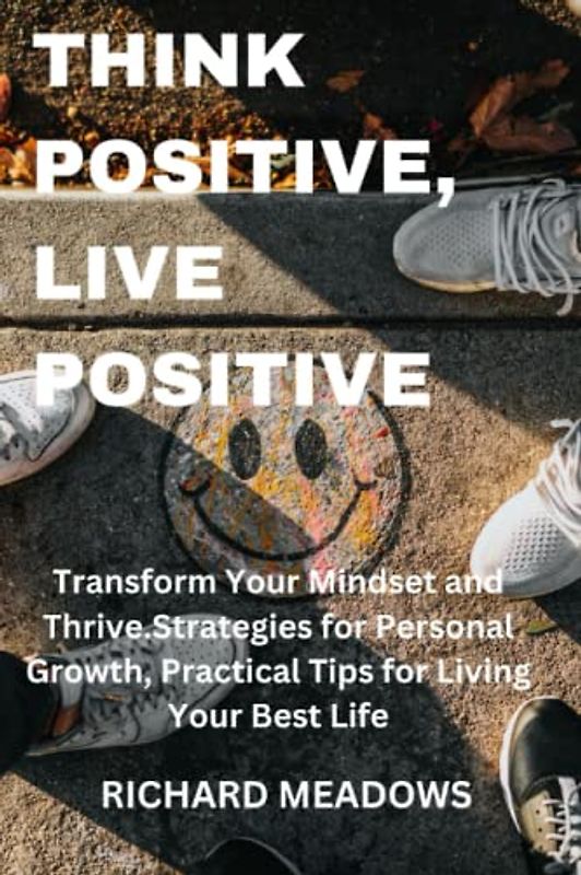 Think Positive, Live Positive: Transform Your Mindset and Thrive.Strategies for Personal Growth, Practical Tips for Living Your Best Life