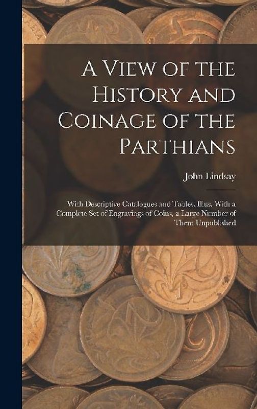 A View of the History and Coinage of the Parthians: With Descriptive Catalogues and Tables, Illus. With a Complete Set of Engravings of Coins, a Large