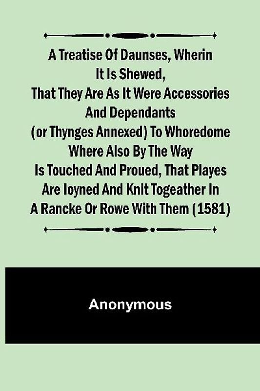 A Treatise of Daunses, Wherin It is Shewed, That They Are as It Were Accessories and Dependants (Or Thynges Annexed) to Whoredome Where Also by the Way is Touched and Proued, That Playes Are Ioyned and Knit Togeather in a Rancke or Rowe with Them (1581)