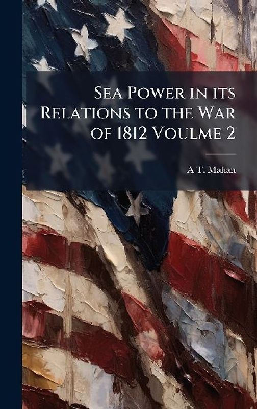 Sea Power in its Relations to the War of 1812 Voulme 2
