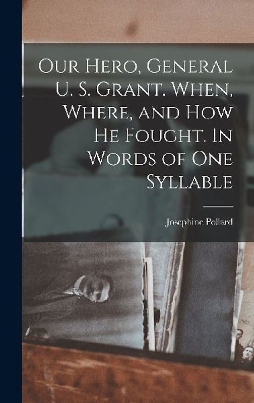 Our Hero, General U. S. Grant. When, Where, and how he Fought. In Words of one Syllable