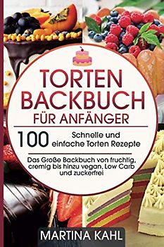 Torten Backbuch für Anfänger: 100 Schnelle und einfache Torten Rezepte - Das Große Backbuch von fruchtig, cremig bis hinzu vegan, Low Carb und zuckerfrei