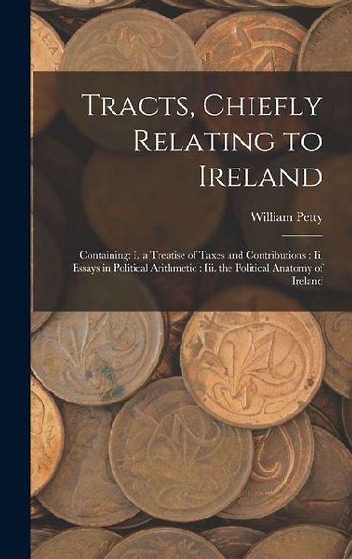 Tracts, Chiefly Relating to Ireland: Containing: I. a Treatise of Taxes and Contributions: Ii. Essays in Political Arithmetic: Iii. the Political Anat