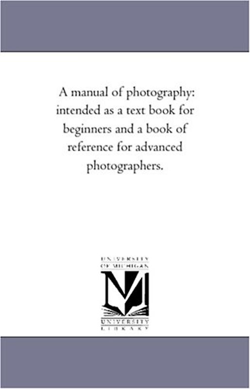 A manual of photography: intended as a text book for beginners and a book of reference for advanced photographers.