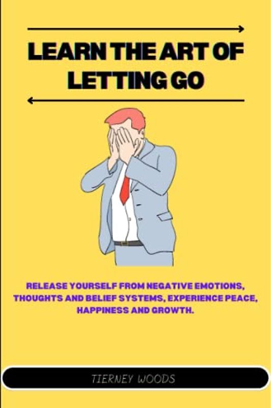 Learn The Art of Letting Go: Release Yourself from Negative Emotions, Thoughts And Belief Systems, Experience Peace, Happiness And Growth.