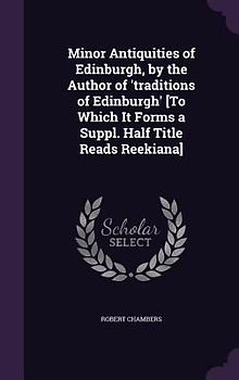 Minor Antiquities of Edinburgh, by the Author of 'traditions of Edinburgh' [To Which It Forms a Suppl. Half Title Reads Reekiana]