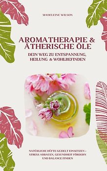 Aromatherapie und Ätherische Öle: Dein Weg zu Entspannung, Heilung und Wohlbefinden (Natürliche Düfte gezielt einsetzen – Stress abbauen, Gesundheit fördern und Balance finden)
