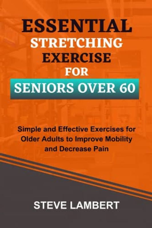 Essential Stretching Exercise For Seniors Over 60: Simple and Effective Exercises for Older Adults to Improve Mobility and Decrease Pain