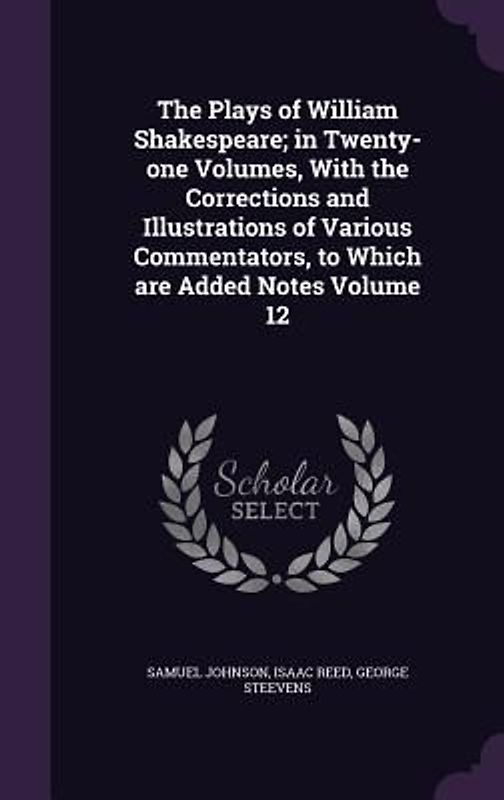 The Plays of William Shakespeare; in Twenty-one Volumes, With the Corrections and Illustrations of Various Commentators, to Which are Added Notes Volu