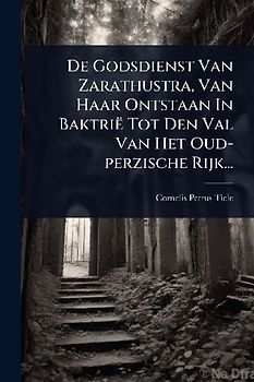 De Godsdienst Van Zarathustra, Van Haar Ontstaan In Baktrië Tot Den Val Van Het Oud-perzische Rijk...