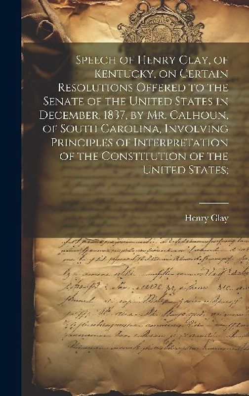 Speech of Henry Clay, of Kentucky, on Certain Resolutions Offered to the Senate of the United States in December, 1837, by Mr. Calhoun, of South Carolina, Involving Principles of Interpretation of the Constitution of the United States;