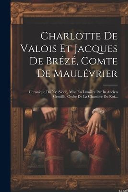 Charlotte De Valois Et Jacques De Brézé, Comte De Maulévrier: Chronique Du Xv. Siècle, Mise En Lumière Par In Ancien Gentillh. Ordre De La Chambre Du