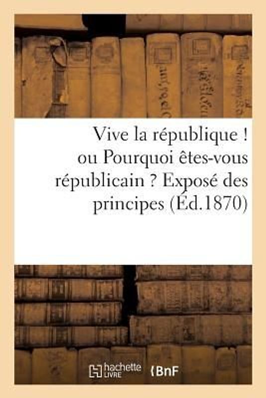 Vive La République ! Ou Pourquoi Êtes-Vous Républicain ? Exposé Des Principes: : Liberté, Égalité, Fraternité