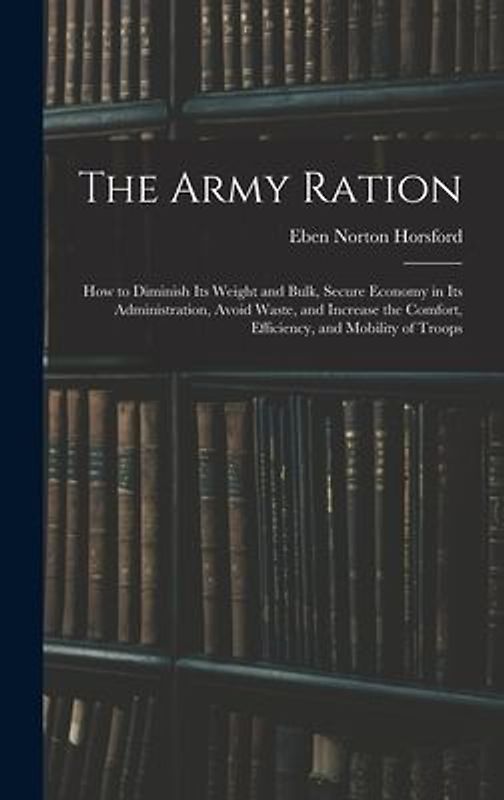 The Army Ration: How to Diminish Its Weight and Bulk, Secure Economy in Its Administration, Avoid Waste, and Increase the Comfort, Effi