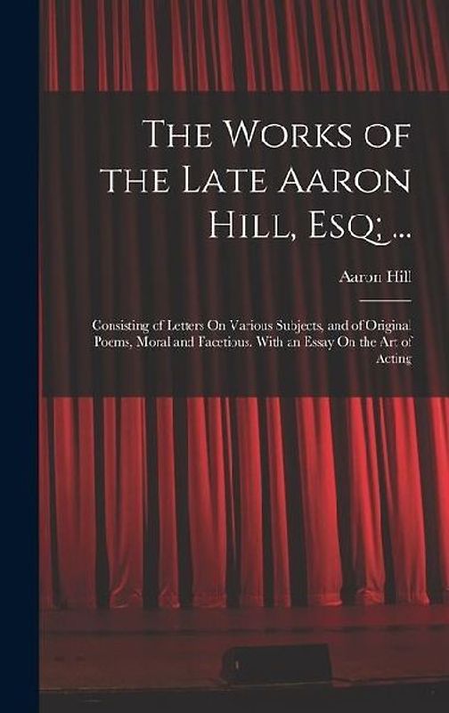 The Works of the Late Aaron Hill, Esq; ...: Consisting of Letters On Various Subjects, and of Original Poems, Moral and Facetious. With an Essay On th