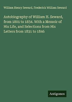 Autobiography of William H. Seward, from 1801 to 1834. With a Memoir of His Life, and Selections from His Letters from 1831 to 1846