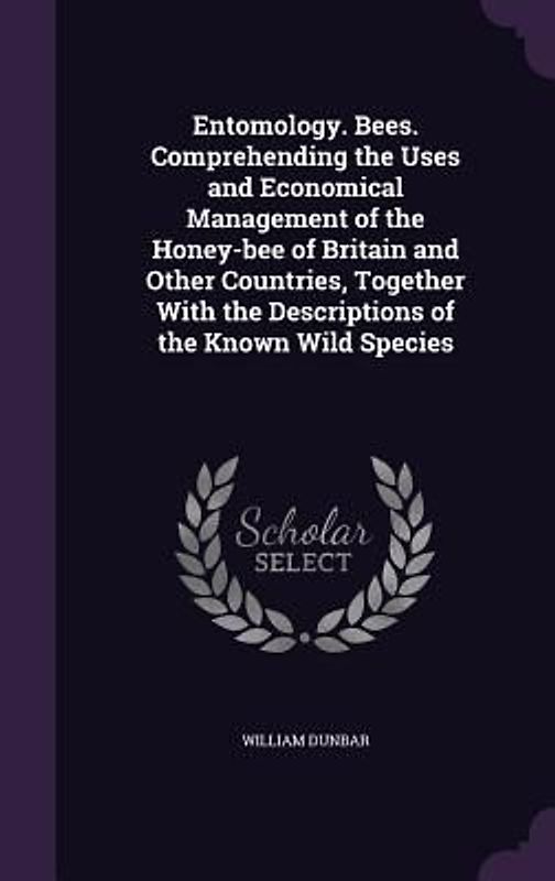 Entomology. Bees. Comprehending the Uses and Economical Management of the Honey-bee of Britain and Other Countries, Together With the Descriptions of the Known Wild Species